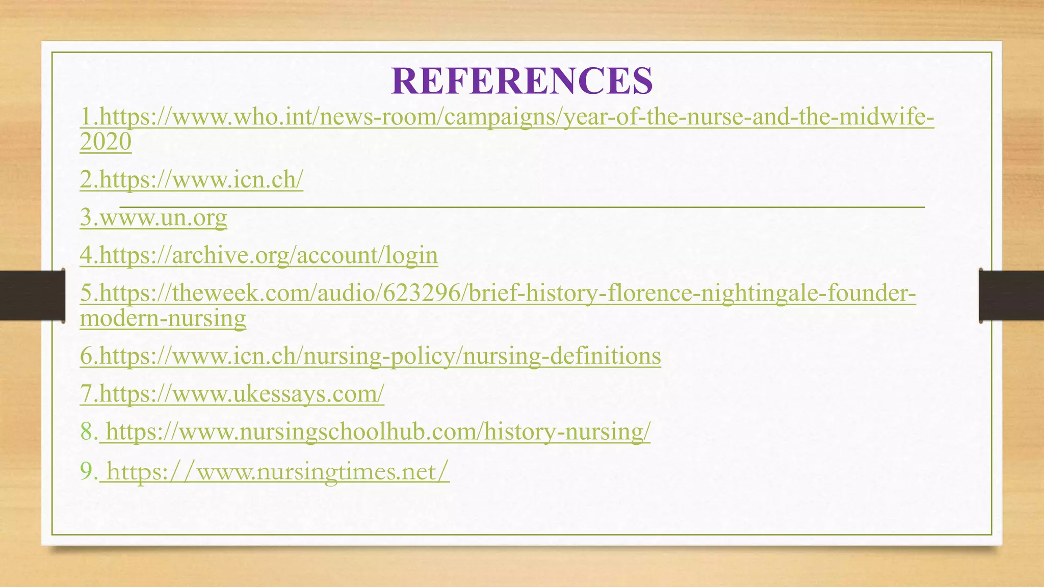 REFERENCES
1.https://www.who.int/news-room/campaigns/year-of-the-nurse-and-the-midwife-
2020
2.https://www.icn.ch/
3.www.un.org
4.https://archive.org/account/login
5.https://theweek.com/audio/623296/brief-history-florence-nightingale-founder-
modern-nursing
6.https://www.icn.ch/nursing-policy/nursing-definitions
7.https://www.ukessays.com/
8. https://www.nursingschoolhub.com/history-nursing/
9. https://www.nursingtimes.net/
 