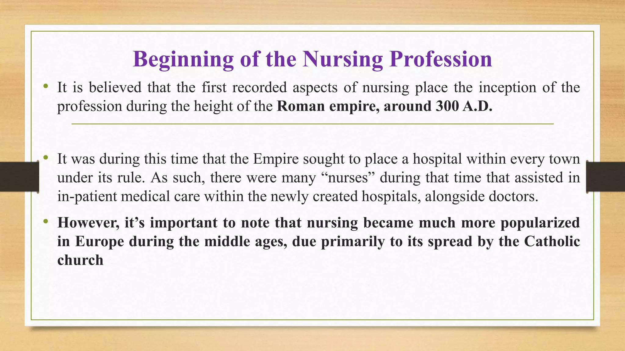 Beginning of the Nursing Profession
• It is believed that the first recorded aspects of nursing place the inception of the
profession during the height of the Roman empire, around 300 A.D.
• It was during this time that the Empire sought to place a hospital within every town
under its rule. As such, there were many “nurses” during that time that assisted in
in-patient medical care within the newly created hospitals, alongside doctors.
• However, it’s important to note that nursing became much more popularized
in Europe during the middle ages, due primarily to its spread by the Catholic
church
 