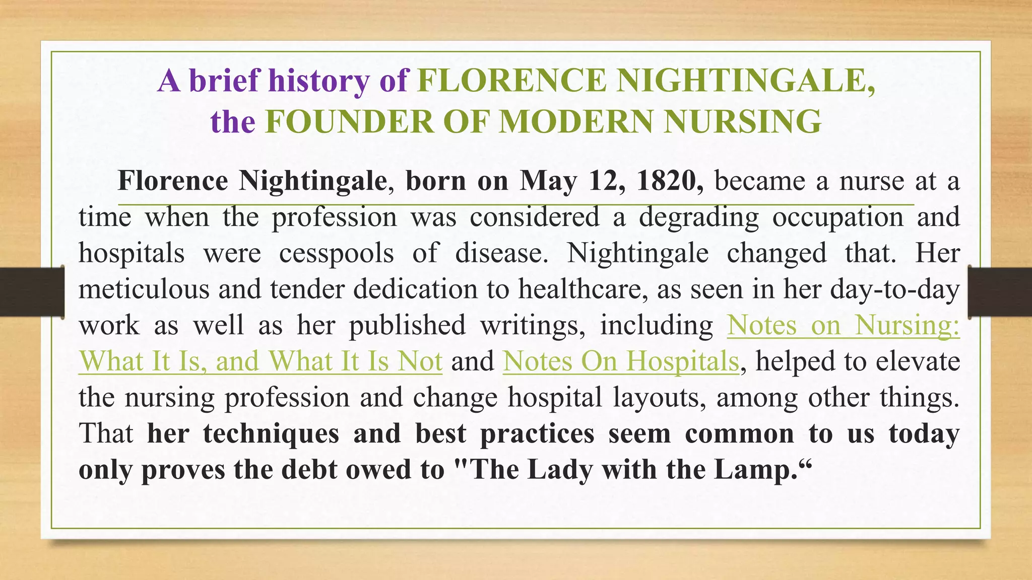 A brief history of FLORENCE NIGHTINGALE,
the FOUNDER OF MODERN NURSING
Florence Nightingale, born on May 12, 1820, became a nurse at a
time when the profession was considered a degrading occupation and
hospitals were cesspools of disease. Nightingale changed that. Her
meticulous and tender dedication to healthcare, as seen in her day-to-day
work as well as her published writings, including Notes on Nursing:
What It Is, and What It Is Not and Notes On Hospitals, helped to elevate
the nursing profession and change hospital layouts, among other things.
That her techniques and best practices seem common to us today
only proves the debt owed to "The Lady with the Lamp.“
 