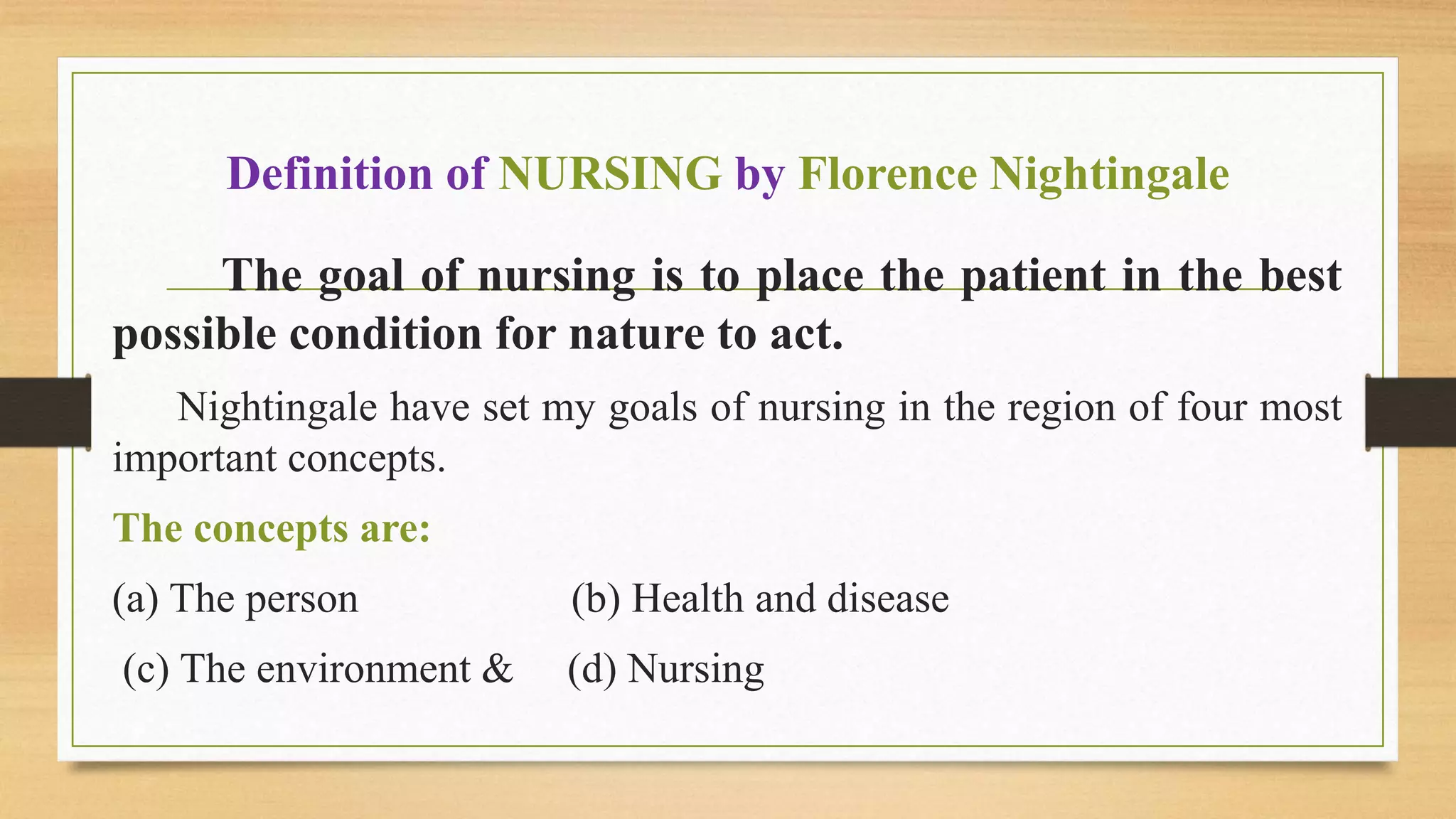 Definition of NURSING by Florence Nightingale
The goal of nursing is to place the patient in the best
possible condition for nature to act.
Nightingale have set my goals of nursing in the region of four most
important concepts.
The concepts are:
(a) The person (b) Health and disease
(c) The environment & (d) Nursing
 