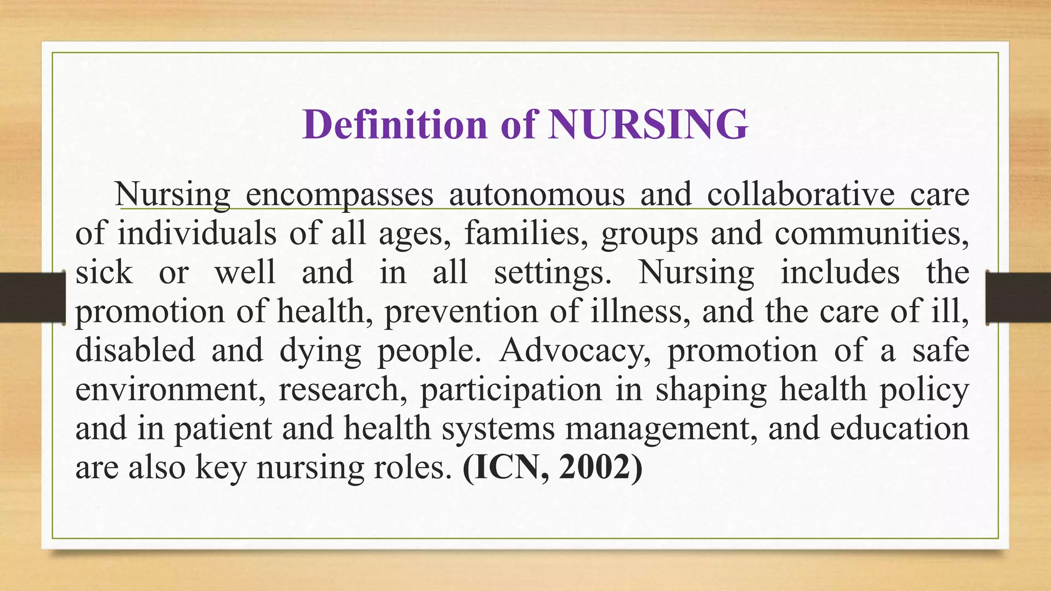 Definition of NURSING
Nursing encompasses autonomous and collaborative care
of individuals of all ages, families, groups and communities,
sick or well and in all settings. Nursing includes the
promotion of health, prevention of illness, and the care of ill,
disabled and dying people. Advocacy, promotion of a safe
environment, research, participation in shaping health policy
and in patient and health systems management, and education
are also key nursing roles. (ICN, 2002)
 