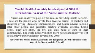 World Health Assembly has designated 2020 the
International Year of the Nurse and the Midwife.
Nurses and midwives play a vital role in providing health services.
These are the people who devote their lives to caring for mothers and
children; giving lifesaving immunizations and health advice; looking
after older people and generally meeting everyday essential health
needs. They are often, the first and only point of care in their
communities. The world needs 9 million more nurses and midwives if it
is to achieve universal health coverage by 2030.
That’s why the World Health Assembly has designated 2020 the International
Year of the Nurse and the Midwife.
 