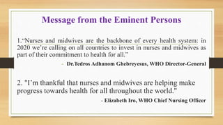 Message from the Eminent Persons
1.“Nurses and midwives are the backbone of every health system: in
2020 we’re calling on all countries to invest in nurses and midwives as
part of their commitment to health for all.”
- Dr.Tedros Adhanom Ghebreyesus, WHO Director-General
2. "I’m thankful that nurses and midwives are helping make
progress towards health for all throughout the world."
- Elizabeth Iro, WHO Chief Nursing Officer
 