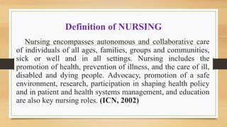 Definition of NURSING
Nursing encompasses autonomous and collaborative care
of individuals of all ages, families, groups and communities,
sick or well and in all settings. Nursing includes the
promotion of health, prevention of illness, and the care of ill,
disabled and dying people. Advocacy, promotion of a safe
environment, research, participation in shaping health policy
and in patient and health systems management, and education
are also key nursing roles. (ICN, 2002)
 