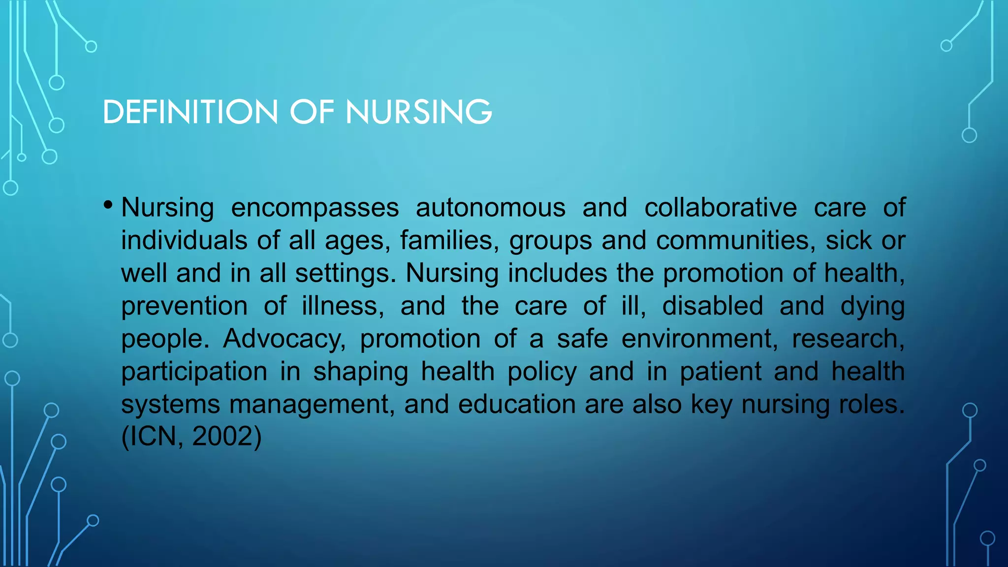 DEFINITION OF NURSING
• Nursing encompasses autonomous and collaborative care of
individuals of all ages, families, groups and communities, sick or
well and in all settings. Nursing includes the promotion of health,
prevention of illness, and the care of ill, disabled and dying
people. Advocacy, promotion of a safe environment, research,
participation in shaping health policy and in patient and health
systems management, and education are also key nursing roles.
(ICN, 2002)
 