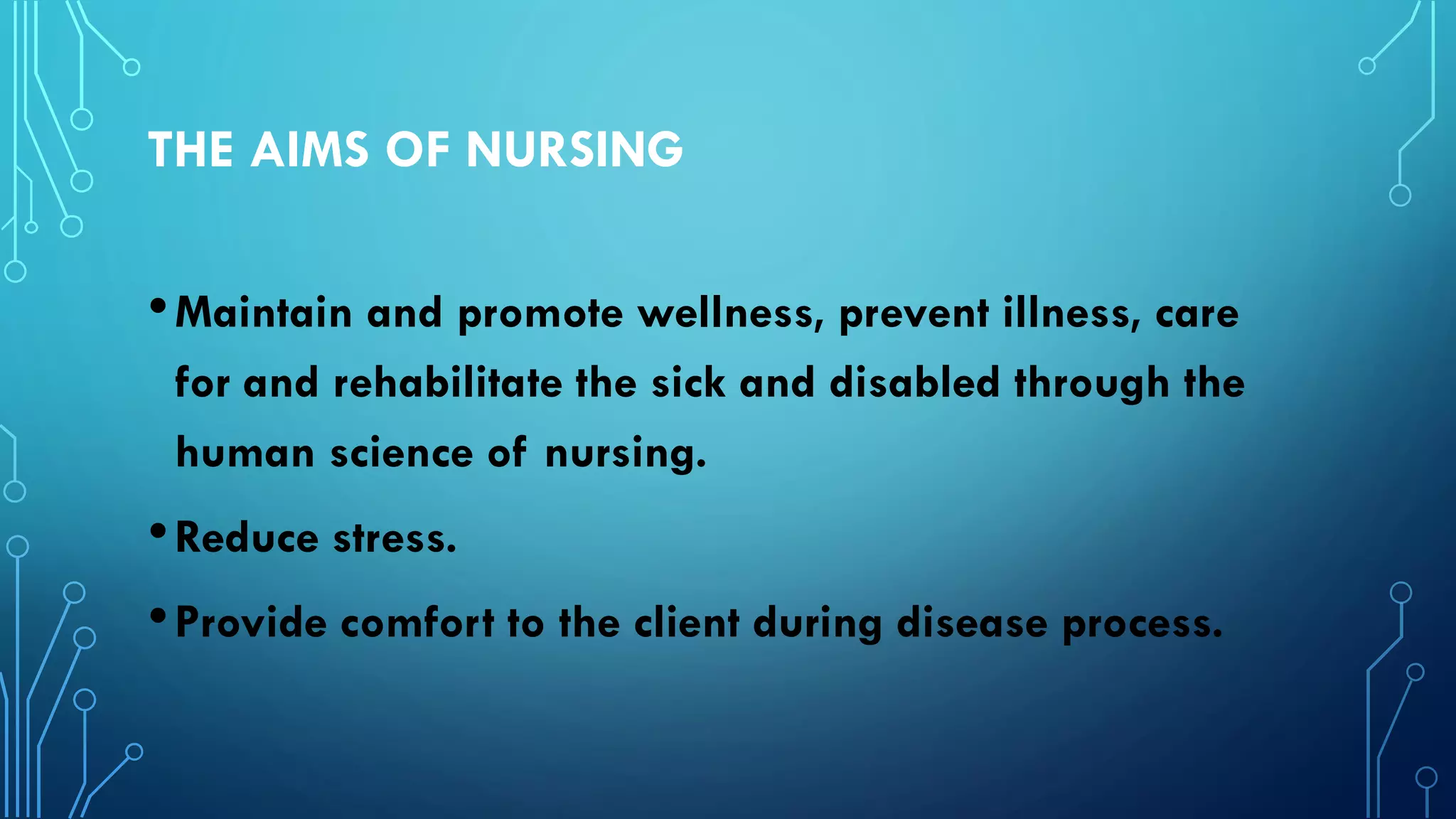 THE AIMS OF NURSING
•Maintain and promote wellness, prevent illness, care
for and rehabilitate the sick and disabled through the
human science of nursing.
•Reduce stress.
•Provide comfort to the client during disease process.
 