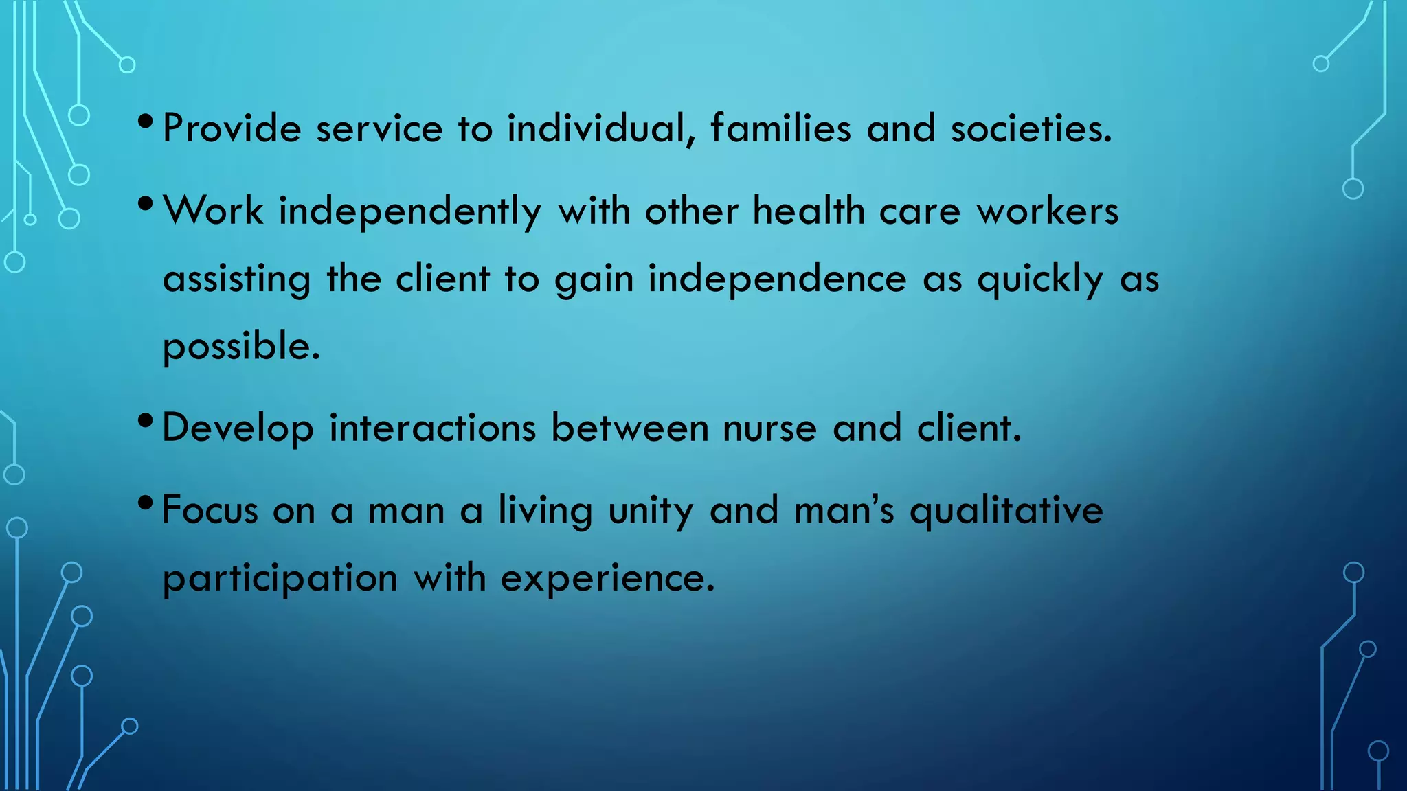 •Provide service to individual, families and societies.
•Work independently with other health care workers
assisting the client to gain independence as quickly as
possible.
•Develop interactions between nurse and client.
•Focus on a man a living unity and man’s qualitative
participation with experience.
 