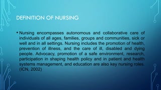 DEFINITION OF NURSING
• Nursing encompasses autonomous and collaborative care of
individuals of all ages, families, groups and communities, sick or
well and in all settings. Nursing includes the promotion of health,
prevention of illness, and the care of ill, disabled and dying
people. Advocacy, promotion of a safe environment, research,
participation in shaping health policy and in patient and health
systems management, and education are also key nursing roles.
(ICN, 2002)
 