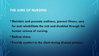 THE AIMS OF NURSING
•Maintain and promote wellness, prevent illness, care
for and rehabilitate the sick and disabled through the
human science of nursing.
•Reduce stress.
•Provide comfort to the client during disease process.
 