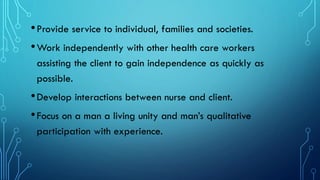 •Provide service to individual, families and societies.
•Work independently with other health care workers
assisting the client to gain independence as quickly as
possible.
•Develop interactions between nurse and client.
•Focus on a man a living unity and man’s qualitative
participation with experience.
 