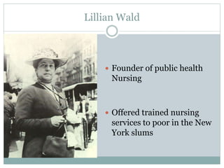 Lillian Wald
 Founder of public health
Nursing
 Offered trained nursing
services to poor in the New
York slums
 