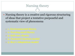 Nursing theory
 Nursing theory is a creative and rigorous structuring
of ideas that project a tentative purposeful and
systematic view of phenomena
 1. Environmental theory
 2. Nursing need theory
 3. Self care theory
 4. Neuman's System model
 5. Roy's Adaptation model
 