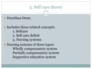 3. Self care theory
 Dorothea Orem
 Includes three related concepts:
1. Selfcare
2. Self care deficit
3. Nursing systems
 Nursing systems of three types:
Wholly compensatory system
Partially compensatory system
Supportive educative system
 