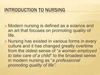 INTRODUCTION TO NURSING
 Modern nursing is defined as a science and
an art that focuses on promoting quality of
life.
 Nursing has existed in various forms in every
culture and it has changed greatly overtime
from the oldest sense of “a woman employed
to take care of a child” to the broadest sense
in modern nursing as “a professional
promoting quality of life”.
 