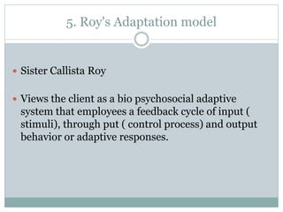 5. Roy's Adaptation model
 Sister Callista Roy
 Views the client as a bio psychosocial adaptive
system that employees a feedback cycle of input (
stimuli), through put ( control process) and output
behavior or adaptive responses.
 