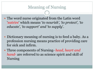 Meaning of Nursing
 The word nurse originated from the Latin word
'nutrire' which means ‘to nourish’, ‘to protect’, ‘to
educate’, ‘to support’ and ‘to supply’.
 Dictionary meaning of nursing is to feed a baby. As a
profession nursing means practice of providing care
for sick and infirm.
 Three components of Nursing- head, heart and
hand- are referred to as science spirit and skill of
Nursing
 