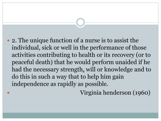  2. The unique function of a nurse is to assist the
individual, sick or well in the performance of those
activities contributing to health or its recovery (or to
peaceful death) that he would perform unaided if he
had the necessary strength, will or knowledge and to
do this in such a way that to help him gain
independence as rapidly as possible.
 Virginia henderson (1960)
 