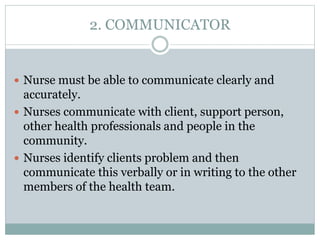2. COMMUNICATOR
 Nurse must be able to communicate clearly and
accurately.
 Nurses communicate with client, support person,
other health professionals and people in the
community.
 Nurses identify clients problem and then
communicate this verbally or in writing to the other
members of the health team.
 