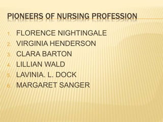 PIONEERS OF NURSING PROFESSION
1. FLORENCE NIGHTINGALE
2. VIRGINIA HENDERSON
3. CLARA BARTON
4. LILLIAN WALD
5. LAVINIA. L. DOCK
6. MARGARET SANGER
 