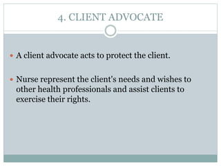 4. CLIENT ADVOCATE
 A client advocate acts to protect the client.
 Nurse represent the client's needs and wishes to
other health professionals and assist clients to
exercise their rights.
 