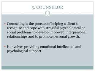 5. COUNSELOR
 Counseling is the process of helping a client to
recognize and cope with stressful psychological or
social problems to develop improved interpersonal
relationships and to promote personal growth.
 It involves providing emotional intellectual and
psychological support.
 