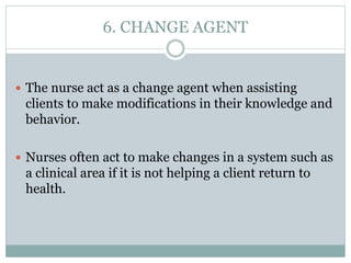 6. CHANGE AGENT
 The nurse act as a change agent when assisting
clients to make modifications in their knowledge and
behavior.
 Nurses often act to make changes in a system such as
a clinical area if it is not helping a client return to
health.
 