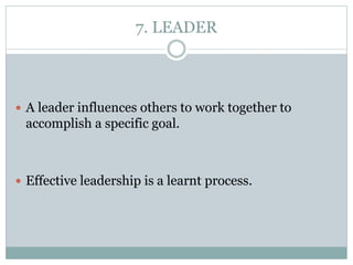 7. LEADER
 A leader influences others to work together to
accomplish a specific goal.
 Effective leadership is a learnt process.
 