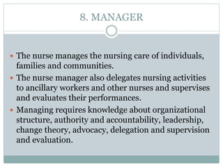 8. MANAGER
 The nurse manages the nursing care of individuals,
families and communities.
 The nurse manager also delegates nursing activities
to ancillary workers and other nurses and supervises
and evaluates their performances.
 Managing requires knowledge about organizational
structure, authority and accountability, leadership,
change theory, advocacy, delegation and supervision
and evaluation.
 
