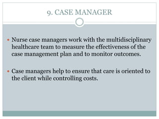 9. CASE MANAGER
 Nurse case managers work with the multidisciplinary
healthcare team to measure the effectiveness of the
case management plan and to monitor outcomes.
 Case managers help to ensure that care is oriented to
the client while controlling costs.
 