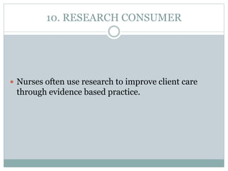 10. RESEARCH CONSUMER
 Nurses often use research to improve client care
through evidence based practice.
 