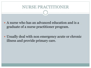 NURSE PRACTITIONER
 A nurse who has an advanced education and is a
graduate of a nurse practitioner program.
 Usually deal with non emergency acute or chronic
illness and provide primary care.
 
