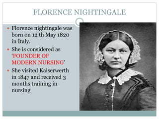 FLORENCE NIGHTINGALE
 Florence nightingale was
born on 12 th May 1820
in Italy.
 She is considered as
‘FOUNDER OF
MODERN NURSING’
 She visited Kaiserwerth
in 1847 and received 3
months training in
nursing
 