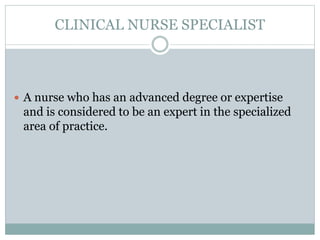 CLINICAL NURSE SPECIALIST
 A nurse who has an advanced degree or expertise
and is considered to be an expert in the specialized
area of practice.
 