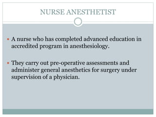 NURSE ANESTHETIST
 A nurse who has completed advanced education in
accredited program in anesthesiology.
 They carry out pre-operative assessments and
administer general anesthetics for surgery under
supervision of a physician.
 