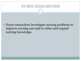NURSE RESEARCHER
 Nurse researchers investigate nursing problems to
improve nursing care and to refine and expand
nursing knowledge.
 