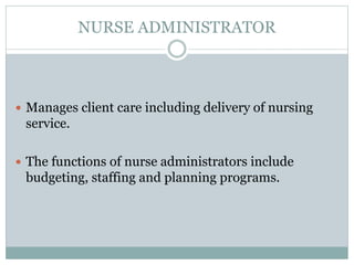 NURSE ADMINISTRATOR
 Manages client care including delivery of nursing
service.
 The functions of nurse administrators include
budgeting, staffing and planning programs.
 
