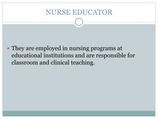 NURSE EDUCATOR
 They are employed in nursing programs at
educational institutions and are responsible for
classroom and clinical teaching.
 