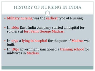 HISTORY OF NURSING IN INDIA
 Military nursing was the earliest type of Nursing.
 In 1664 East India company started a hospital for
soldiers at fort Saint George Madras.
 In 1797 a lying in hospital for the poor of Madras was
built.
 In 1854 government sanctioned a training school for
midwives in Madras.
 