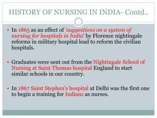 HISTORY OF NURSING IN INDIA- Contd..
 In 1865 as an effect of 'suggestions on a system of
nursing for hospitals in India' by Florence nightingale
reforms in military hospital lead to reform the civilian
hospitals.
 Graduates were sent out from the Nightingale School of
Nursing at Saint Thomas hospital England to start
similar schools in our country.
 In 1867 Saint Stephen's hospital at Delhi was the first one
to begin a training for Indians as nurses.
 