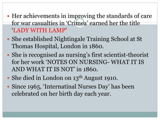  Her achievements in improving the standards of care
for war casualties in ‘Crimea’ earned her the title
‘LADY WITH LAMP’
 She established Nightingale Training School at St
Thomas Hospital, London in 1860.
 She is recognised as nursing’s first scientist-theorist
for her work ‘NOTES ON NURSING- WHAT IT IS
AND WHAT IT IS NOT’ in 1860.
 She died in London on 13th August 1910.
 Since 1965, ‘Internatinal Nurses Day’ has been
celebrated on her birth day each year.
 