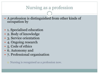 Nursing as a profession
 A profession is distinguished from other kinds of
occupation by
 1. Specialised education
 2. Body of knowledge
 3. Service orientation
 4. Ongoing research
 5. Code of ethics
 6. Autonomy and
 7. Professional organisation
 Nursing is recognised as a profession now.
 