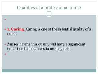 Qualities of a professional nurse

 1. Caring. Caring is one of the essential quality of a
nurse.
 Nurses having this quality will have a significant
impact on their success in nursing field.

 