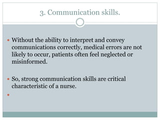 3. Communication skills.
 Without the ability to interpret and convey
communications correctly, medical errors are not
likely to occur, patients often feel neglected or
misinformed.
 So, strong communication skills are critical
characteristic of a nurse.

 