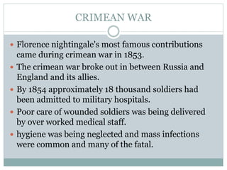 CRIMEAN WAR
 Florence nightingale's most famous contributions
came during crimean war in 1853.
 The crimean war broke out in between Russia and
England and its allies.
 By 1854 approximately 18 thousand soldiers had
been admitted to military hospitals.
 Poor care of wounded soldiers was being delivered
by over worked medical staff.
 hygiene was being neglected and mass infections
were common and many of the fatal.
 