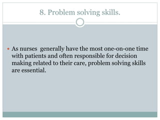 8. Problem solving skills.
 As nurses generally have the most one-on-one time
with patients and often responsible for decision
making related to their care, problem solving skills
are essential.
 