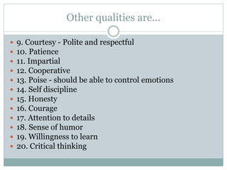 Other qualities are...
 9. Courtesy - Polite and respectful
 10. Patience
 11. Impartial
 12. Cooperative
 13. Poise - should be able to control emotions
 14. Self discipline
 15. Honesty
 16. Courage
 17. Attention to details
 18. Sense of humor
 19. Willingness to learn
 20. Critical thinking
 
