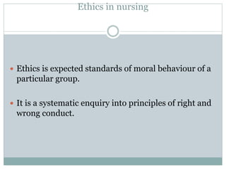 Ethics in nursing
 Ethics is expected standards of moral behaviour of a
particular group.
 It is a systematic enquiry into principles of right and
wrong conduct.
 