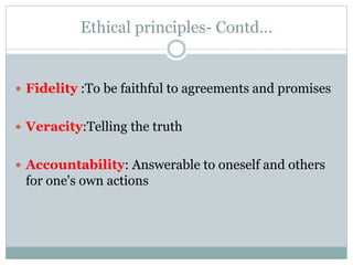 Ethical principles- Contd…
 Fidelity :To be faithful to agreements and promises
 Veracity:Telling the truth
 Accountability: Answerable to oneself and others
for one's own actions
 