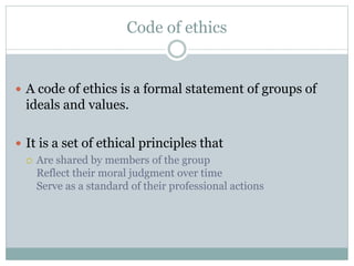 Code of ethics
 A code of ethics is a formal statement of groups of
ideals and values.
 It is a set of ethical principles that
 Are shared by members of the group
Reflect their moral judgment over time
Serve as a standard of their professional actions
 