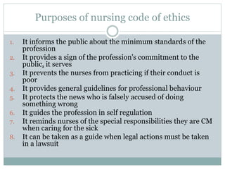 Purposes of nursing code of ethics
1. It informs the public about the minimum standards of the
profession
2. It provides a sign of the profession's commitment to the
public, it serves
3. It prevents the nurses from practicing if their conduct is
poor
4. It provides general guidelines for professional behaviour
5. It protects the news who is falsely accused of doing
something wrong
6. It guides the profession in self regulation
7. It reminds nurses of the special responsibilities they are CM
when caring for the sick
8. It can be taken as a guide when legal actions must be taken
in a lawsuit
 